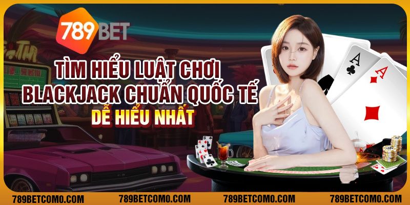 Tìm hiểu luật chơi blackjack chuẩn quốc tế dễ hiểu nhất
