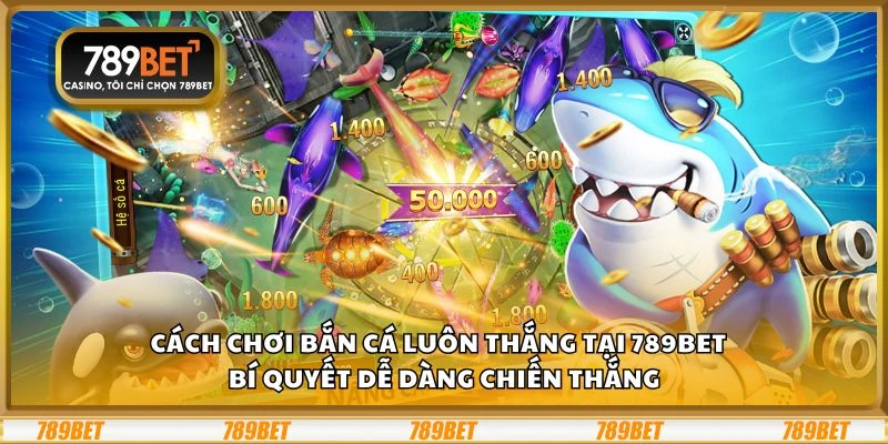 Cách chơi bắn cá luôn thắng tại 789Bet - Bí quyết dễ dàng chiến thắng